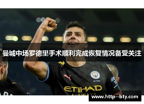 曼城中场罗德里手术顺利完成恢复情况备受关注 曼城中场罗德里手术顺利完成恢复情况备受关注
