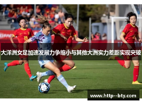 大洋洲女足加速发展力争缩小与其他大洲实力差距实现突破